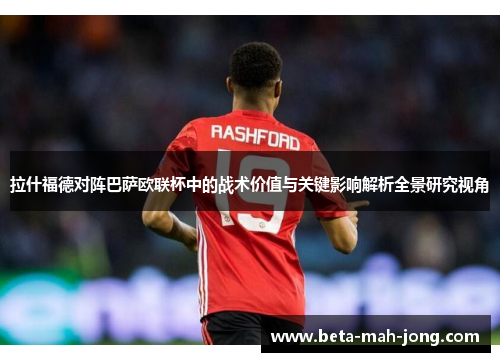 拉什福德对阵巴萨欧联杯中的战术价值与关键影响解析全景研究视角 拉什福德对阵巴萨欧联杯中的战术价值与关键影响解析全景研究视角