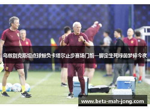 乌兹别克斯坦点球憾负卡塔尔止步赛场门前一脚定生死绿茵梦碎今夜