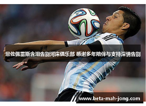 恩佐佩雷斯含泪告别河床俱乐部 感谢多年陪伴与支持深情告别