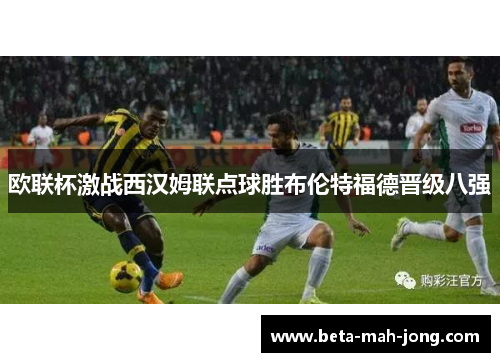 欧联杯激战西汉姆联点球胜布伦特福德晋级八强 欧联杯激战西汉姆联点球胜布伦特福德晋级八强