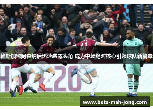 赖斯加盟阿森纳后迅速崭露头角 成为中场绝对核心引领球队新篇章 赖斯加盟阿森纳后迅速崭露头角 成为中场绝对核心引领球队新篇章