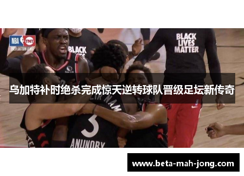 乌加特补时绝杀完成惊天逆转球队晋级足坛新传奇